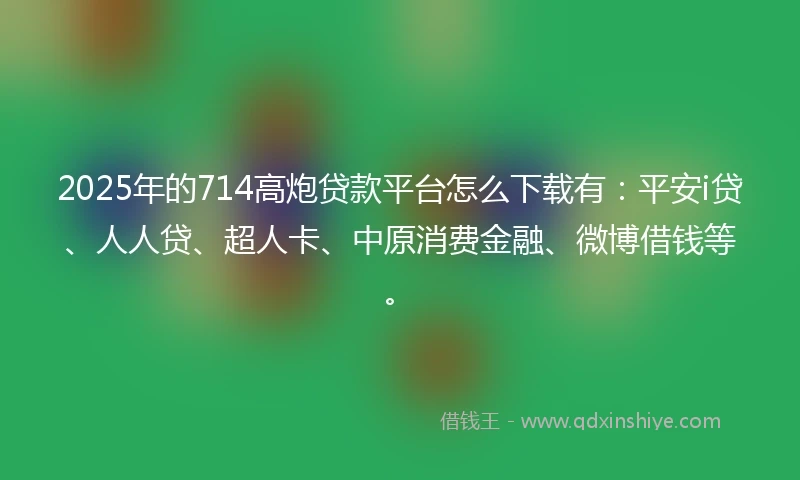 2025年的714高炮贷款平台怎么下载有：平安i贷、人人贷、超人卡、中原消费金融、微博借钱等。