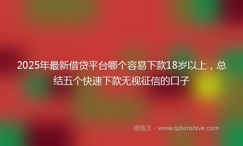 2025年最新借贷平台哪个容易下款18岁以上，总结五个快速下款无视征信的口子