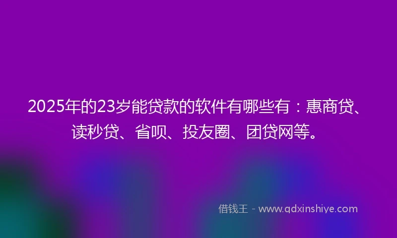 2025年的23岁能贷款的软件有哪些有：惠商贷、读秒贷、省呗、投友圈、团贷网等。