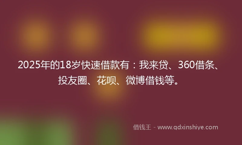 2025年的18岁快速借款有：我来贷、360借条、投友圈、花呗、微博借钱等。
