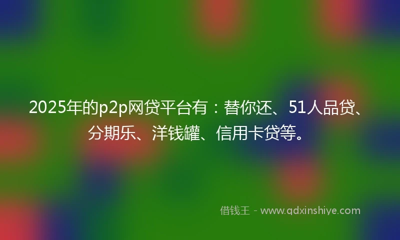 2025年的p2p网贷平台有：替你还、51人品贷、分期乐、洋钱罐、信用卡贷等。