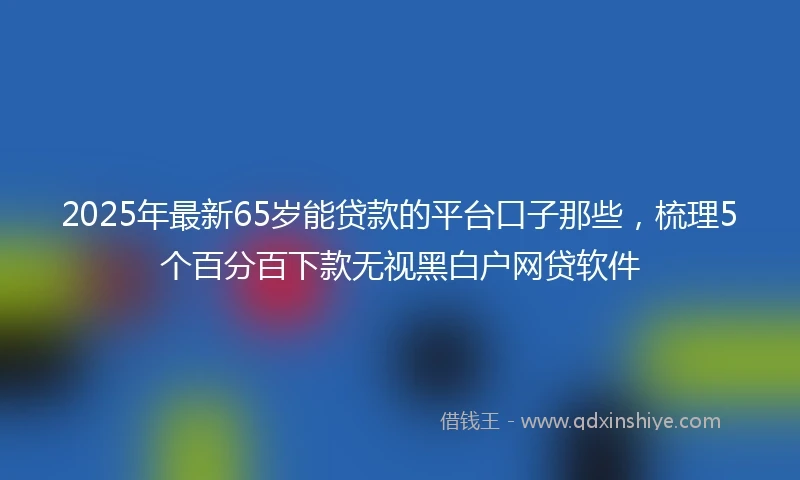 2025年最新65岁能贷款的平台口子那些，梳理5个百分百下款无视黑白户网贷软件