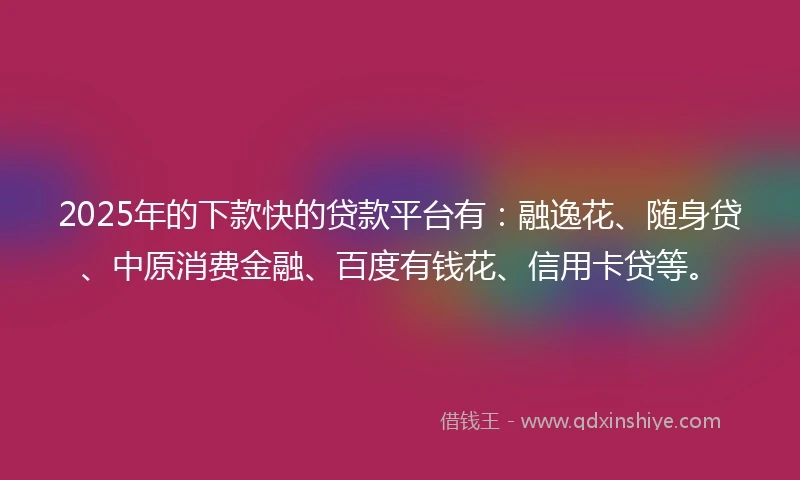 2025年的下款快的贷款平台有：融逸花、随身贷、中原消费金融、百度有钱花、信用卡贷等。
