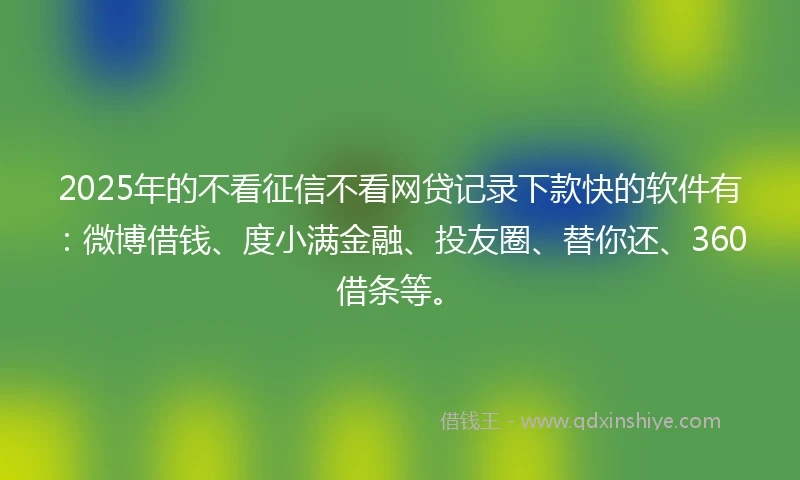 2025年的不看征信不看网贷记录下款快的软件有：微博借钱、度小满金融、投友圈、替你还、360借条等。