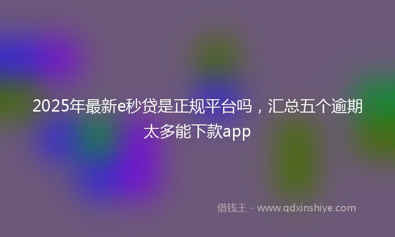 2025年最新e秒贷是正规平台吗，汇总五个逾期太多能下款app