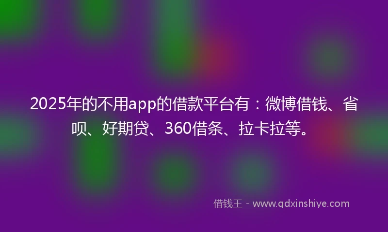 2025年的不用app的借款平台有：微博借钱、省呗、好期贷、360借条、拉卡拉等。
