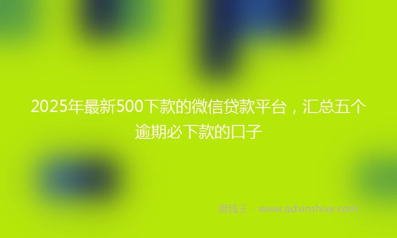 2025年最新500下款的微信贷款平台，汇总五个逾期必下款的口子