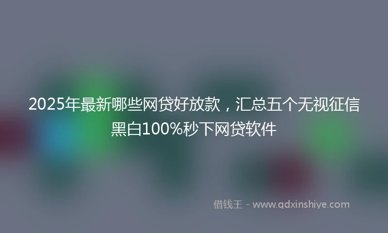 2025年最新哪些网贷好放款，汇总五个无视征信黑白100%秒下网贷软件