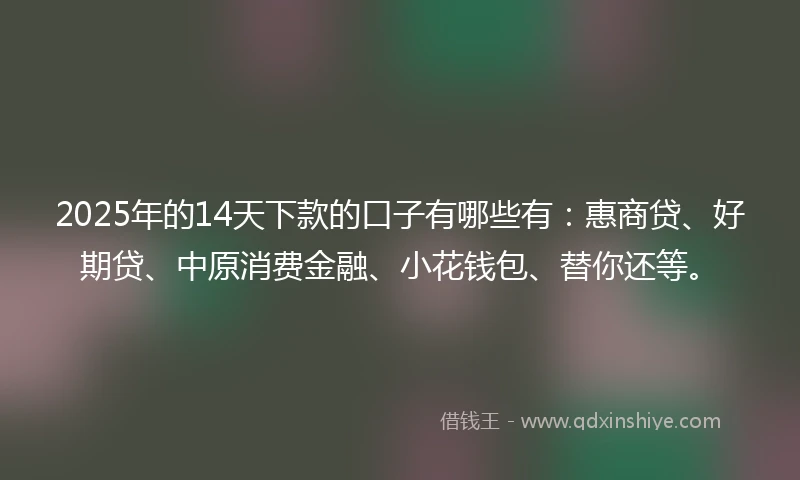 2025年的14天下款的口子有哪些有：惠商贷、好期贷、中原消费金融、小花钱包、替你还等。