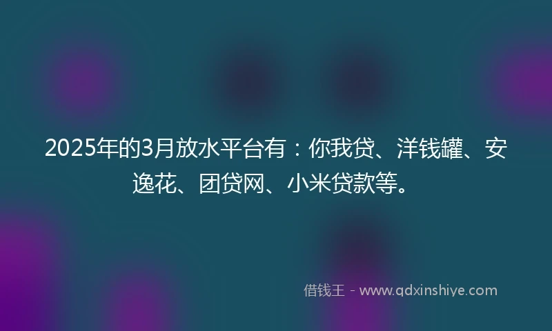 2025年的3月放水平台有：你我贷、洋钱罐、安逸花、团贷网、小米贷款等。