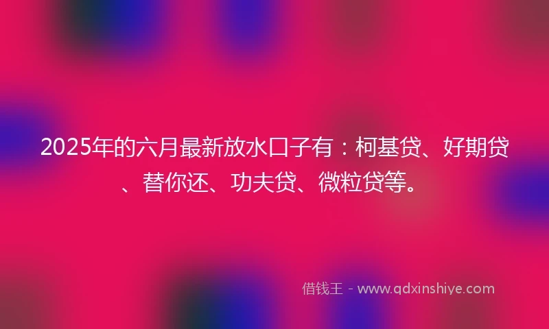 2025年的六月最新放水口子有：柯基贷、好期贷、替你还、功夫贷、微粒贷等。