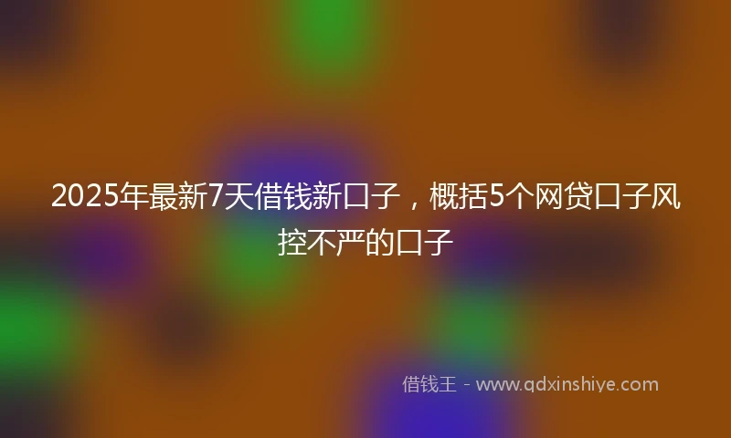 2025年最新7天借钱新口子，概括5个网贷口子风控不严的口子
