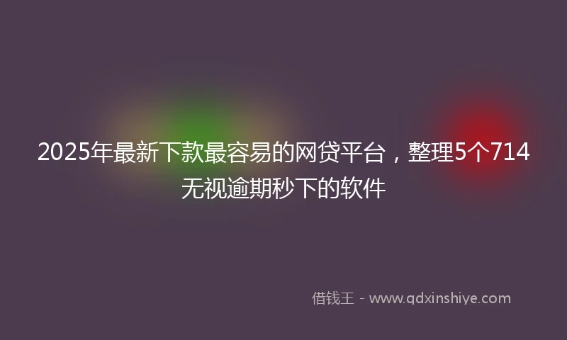 2025年最新下款最容易的网贷平台，整理5个714无视逾期秒下的软件