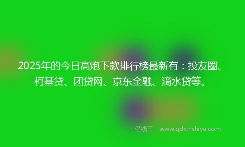 2025年的今日高炮下款排行榜最新有：投友圈、柯基贷、团贷网、京东金融、滴水贷等。