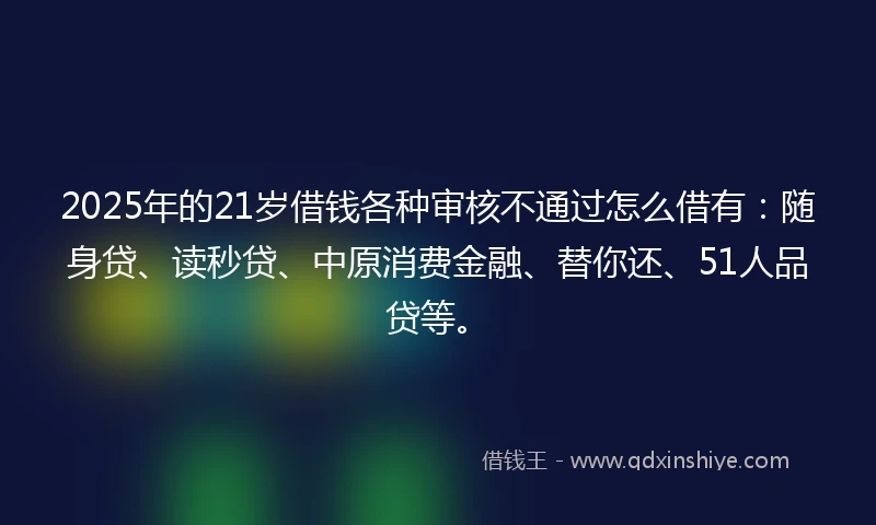 2025年的21岁借钱各种审核不通过怎么借有：随身贷、读秒贷、中原消费金融、替你还、51人品贷等。