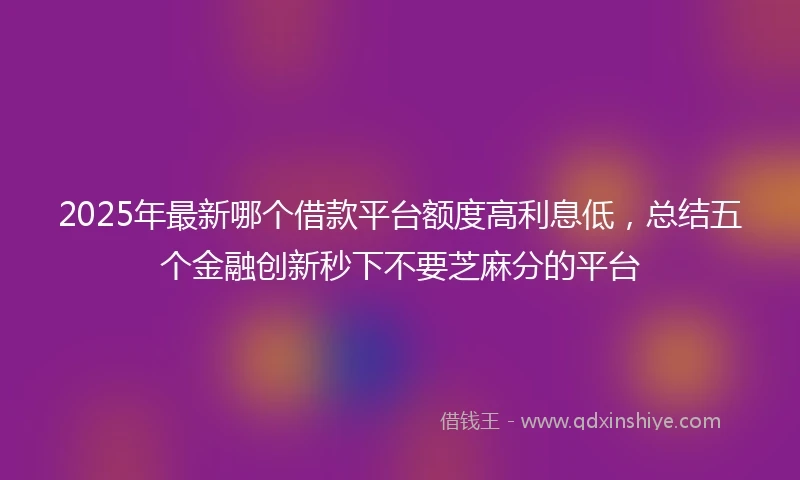 2025年最新哪个借款平台额度高利息低，总结五个金融创新秒下不要芝麻分的平台