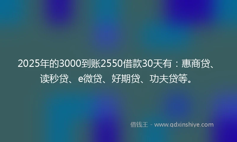 2025年的3000到账2550借款30天有：惠商贷、读秒贷、e微贷、好期贷、功夫贷等。