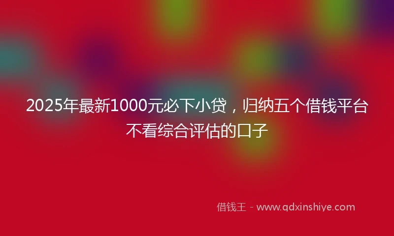 2025年最新1000元必下小贷，归纳五个借钱平台不看综合评估的口子