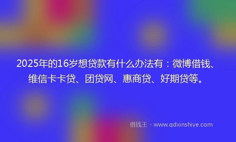 2025年的16岁想贷款有什么办法有：微博借钱、维信卡卡贷、团贷网、惠商贷、好期贷等。