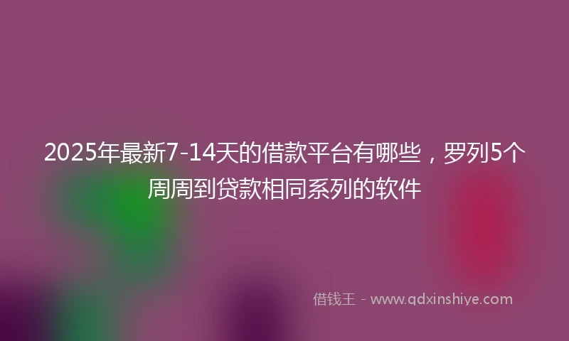 2025年最新7-14天的借款平台有哪些，罗列5个周周到贷款相同系列的软件