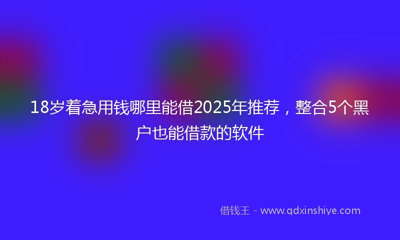 18岁着急用钱哪里能借2025年推荐，整合5个黑户也能借款的软件