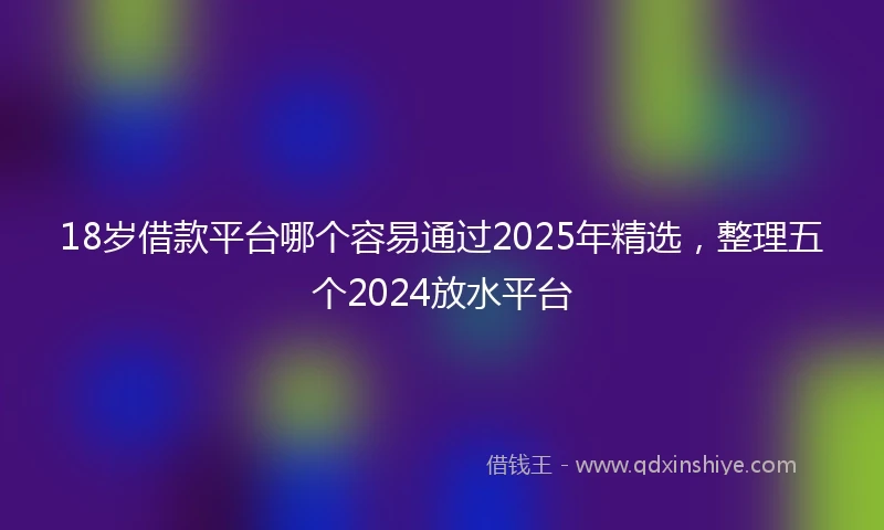 18岁借款平台哪个容易通过2025年精选，整理五个2024放水平台