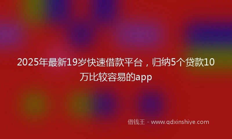 2025年最新19岁快速借款平台，归纳5个贷款10万比较容易的app
