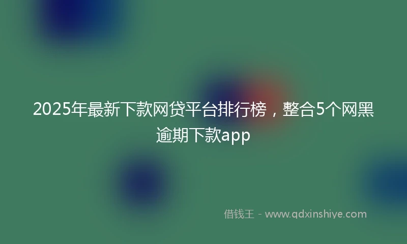 2025年最新下款网贷平台排行榜，整合5个网黑逾期下款app