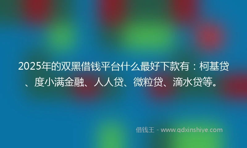 2025年的双黑借钱平台什么最好下款有：柯基贷、度小满金融、人人贷、微粒贷、滴水贷等。