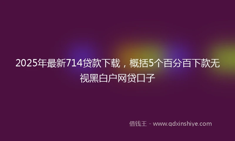 2025年最新714贷款下载，概括5个百分百下款无视黑白户网贷口子