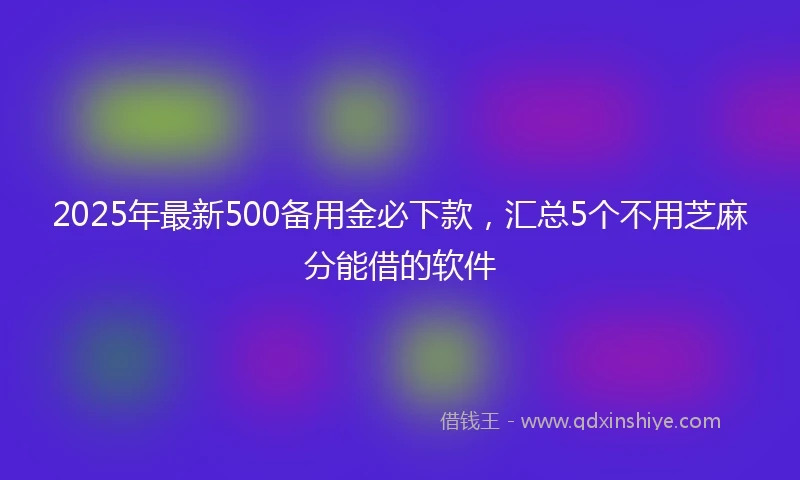 2025年最新500备用金必下款，汇总5个不用芝麻分能借的软件