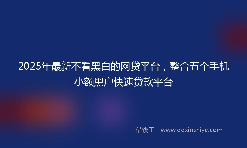 2025年最新不看黑白的网贷平台，整合五个手机小额黑户快速贷款平台