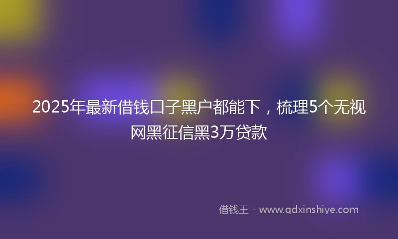 2025年最新借钱口子黑户都能下，梳理5个无视网黑征信黑3万贷款