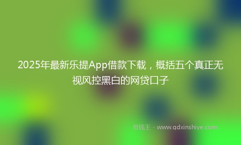 2025年最新乐提App借款下载，概括五个真正无视风控黑白的网贷口子