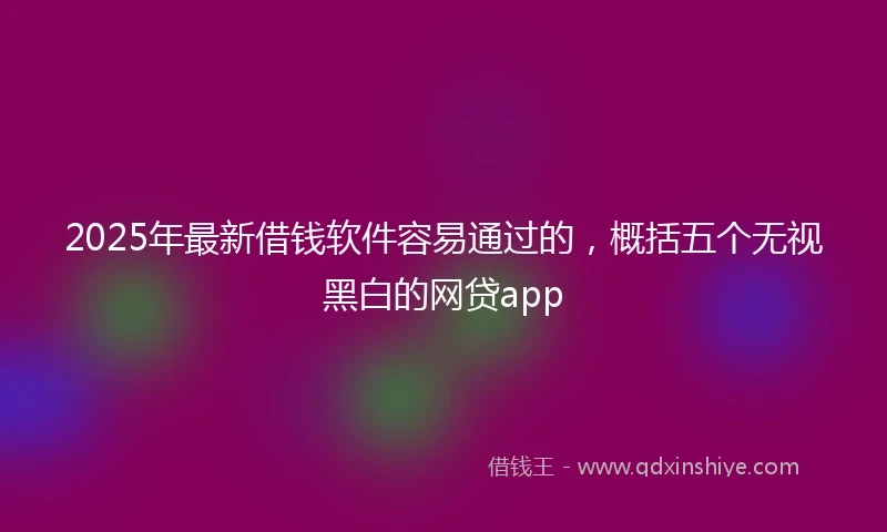 2025年最新借钱软件容易通过的，概括五个无视黑白的网贷app