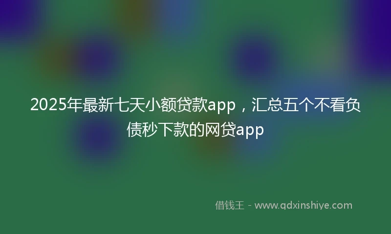 2025年最新七天小额贷款app，汇总五个不看负债秒下款的网贷app