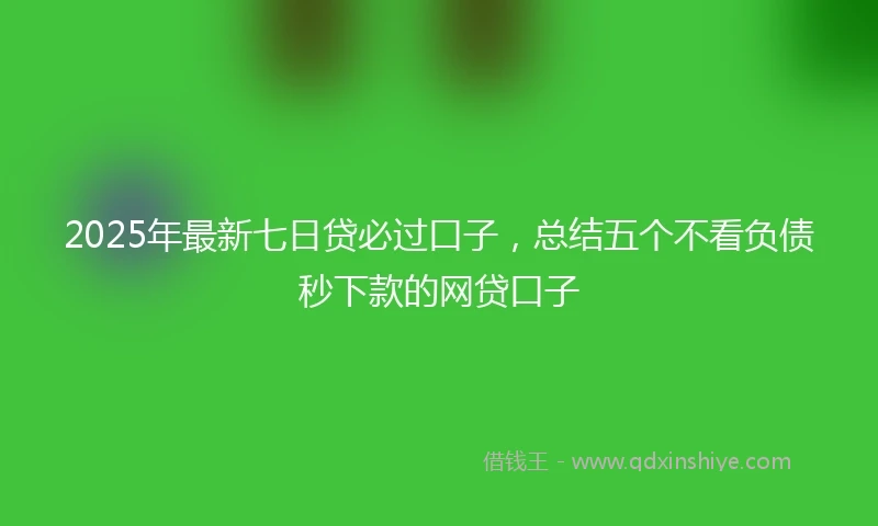 2025年最新七日贷必过口子，总结五个不看负债秒下款的网贷口子
