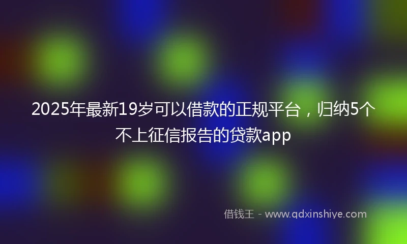 2025年最新19岁可以借款的正规平台，归纳5个不上征信报告的贷款app