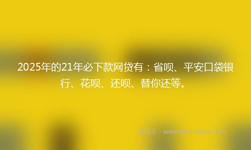 2025年的21年必下款网贷有：省呗、平安口袋银行、花呗、还呗、替你还等。