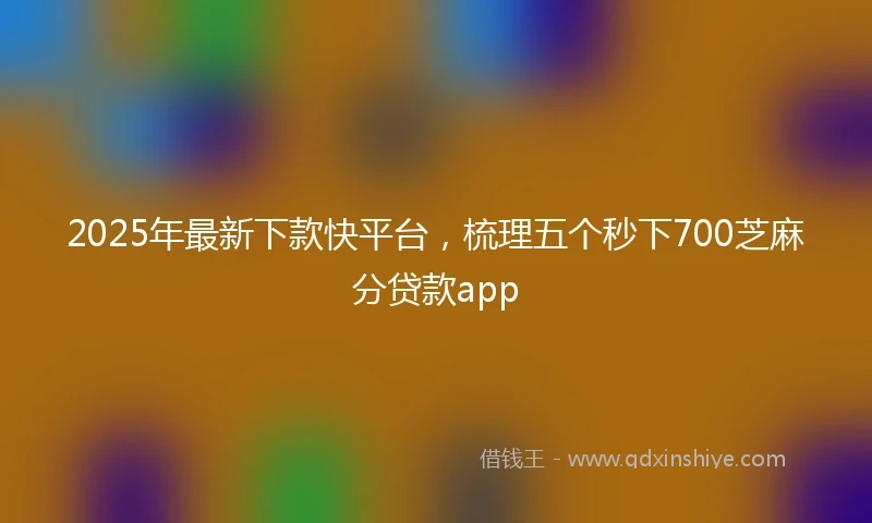 2025年最新下款快平台，梳理五个秒下700芝麻分贷款app