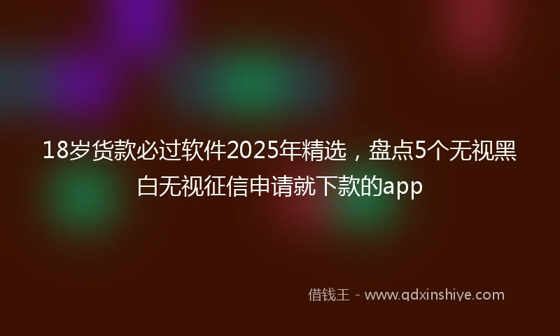 18岁货款必过软件2025年精选，盘点5个无视黑白无视征信申请就下款的app