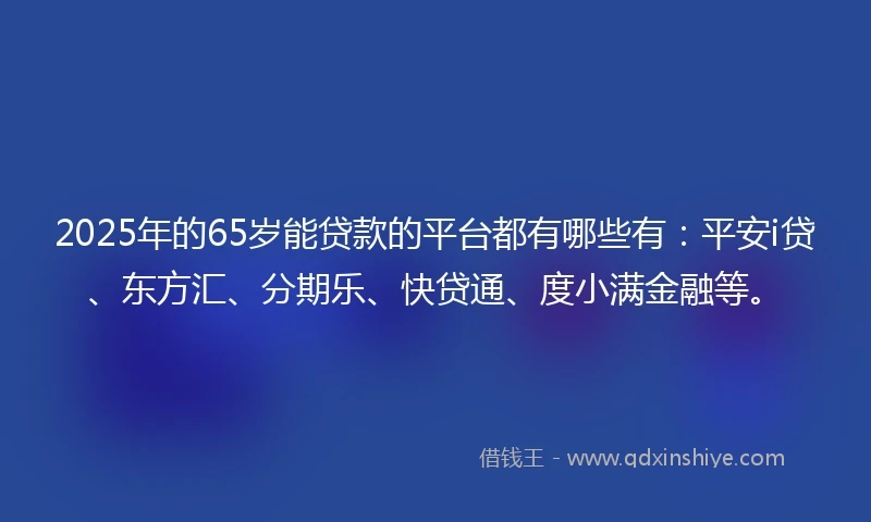 2025年的65岁能贷款的平台都有哪些有：平安i贷、东方汇、分期乐、快贷通、度小满金融等。
