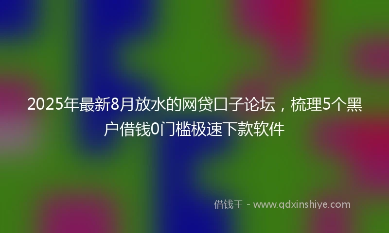 2025年最新8月放水的网贷口子论坛，梳理5个黑户借钱0门槛极速下款软件