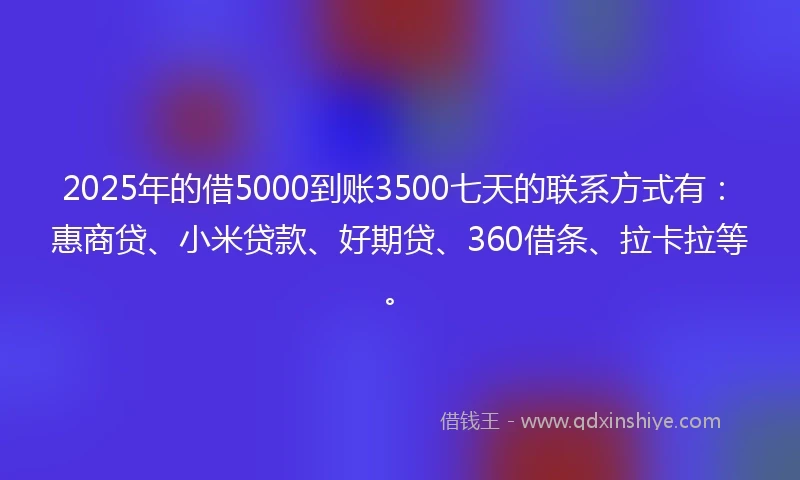 2025年的借5000到账3500七天的联系方式有：惠商贷、小米贷款、好期贷、360借条、拉卡拉等。
