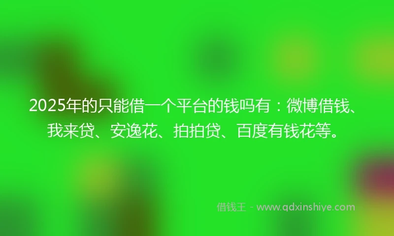 2025年的只能借一个平台的钱吗有：微博借钱、我来贷、安逸花、拍拍贷、百度有钱花等。