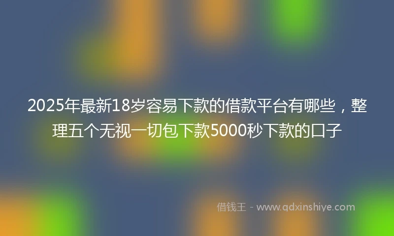 2025年最新18岁容易下款的借款平台有哪些，整理五个无视一切包下款5000秒下款的口子