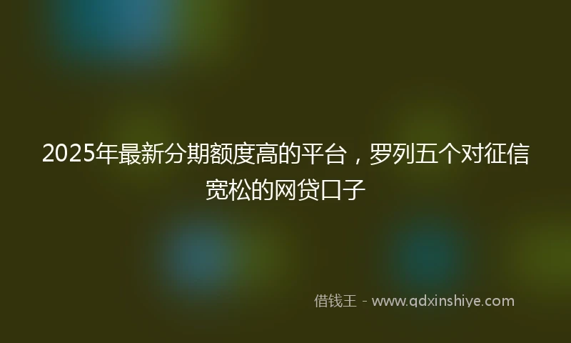 2025年最新分期额度高的平台，罗列五个对征信宽松的网贷口子