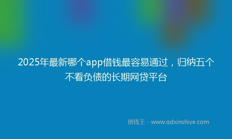 2025年最新哪个app借钱最容易通过，归纳五个不看负债的长期网贷平台