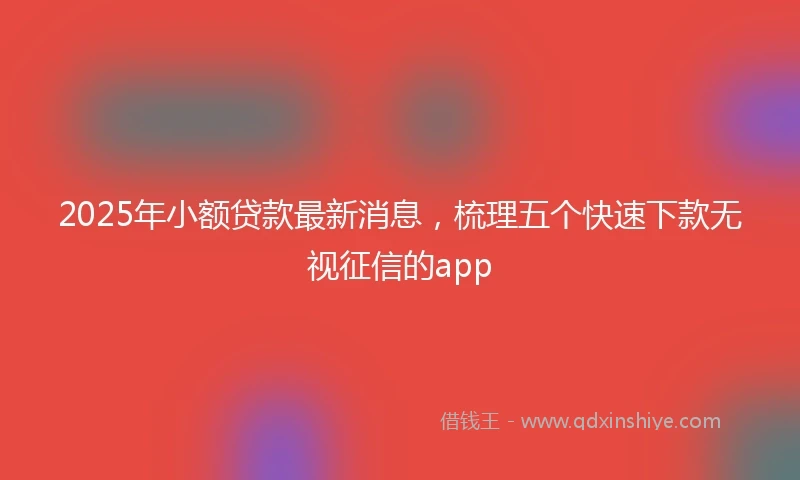 2025年小额贷款最新消息，梳理五个快速下款无视征信的app