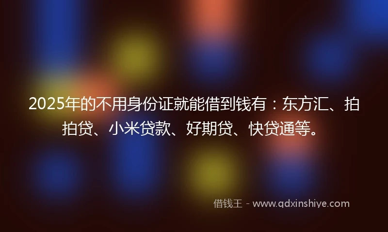 2025年的不用身份证就能借到钱有：东方汇、拍拍贷、小米贷款、好期贷、快贷通等。